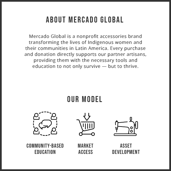 A graphic that displays text: About Mercado Global. Mercado Global is a nonprofit accessories brand transforming the lives of Indigenous women and their communities in Latin America. Every purchase and donation directly supports our partner artisans, providing them with the necessary tools and education to not only survive — but to thrive. Our Model: Community-Based Education, Market Access, and Asset Development.