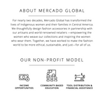 Graphic that says: About Mercado Global: For nearly two decades, Mercado Global has transformed the lives of Indigenous women and their families in Central America. We thoughtfully design fashion accessories in partnership with our artisans and world-renowned retailers—empowering the women who weave our collections and inspiring the women who wear them. Together, we have worked to make the fashion world to be more ethical, sustainable, and just—for all of us.